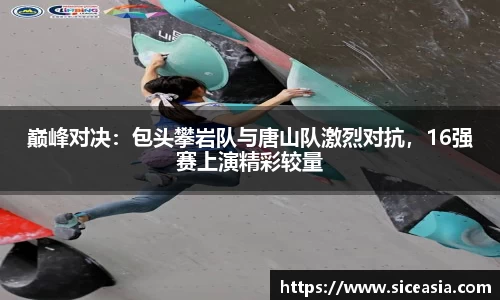 巅峰对决：包头攀岩队与唐山队激烈对抗，16强赛上演精彩较量